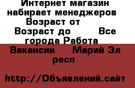 Интернет-магазин набирает менеджеров › Возраст от ­ 18 › Возраст до ­ 58 - Все города Работа » Вакансии   . Марий Эл респ.